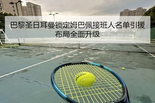 巴黎圣日耳曼锁定姆巴佩接班人名单引援布局全面升级
