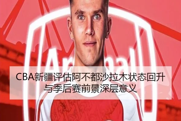 CBA新疆评估阿不都沙拉木状态回升与季后赛前景深层意义