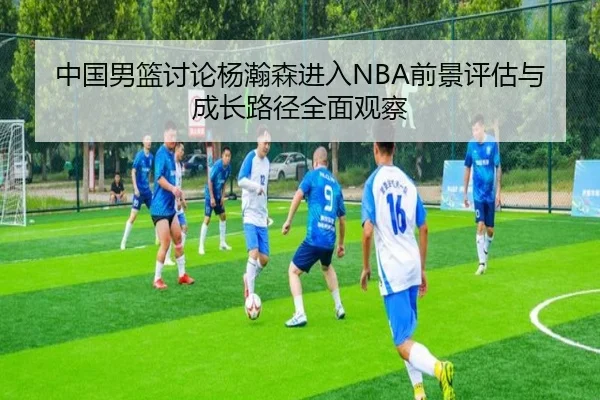 中国男篮讨论杨瀚森进入NBA前景评估与成长路径全面观察