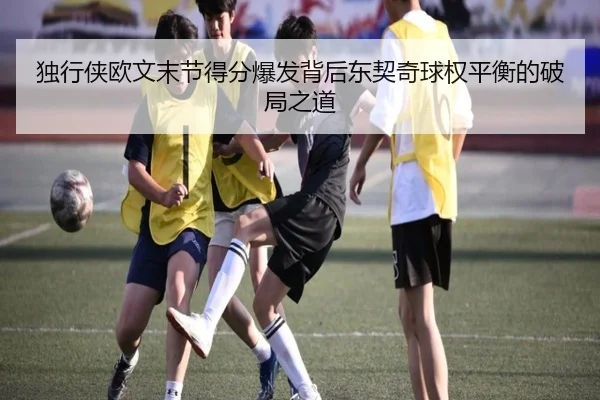 独行侠欧文末节得分爆发背后东契奇球权平衡的破局之道